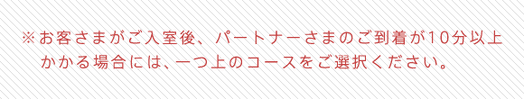 ※お客さまがご入室後、パートナーさまのご到着が10分以上かかる場合には、一つ上のコースをご選択ください。